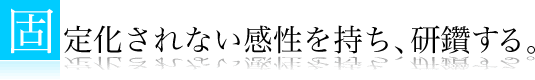 固定化されない感性を持ち、研鑽する。